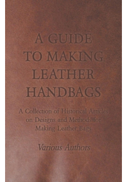 A Guide to Making Leather Handbags - A Collection of Historical Articles on Designs and Methods for Making Leather Bags