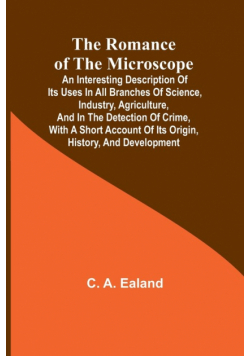The Romance of the Microscope; An interesting description of its uses in all branches of science, industry, agriculture, and in the detection of crime, with a short account of its origin, history, and development