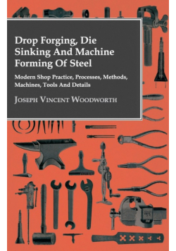Drop Forging, Die Sinking and Machine Forming of Steel - Modern Shop Practice, Processes, Methods, Machines, Tools and Details