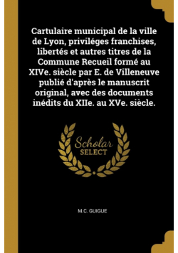 Cartulaire municipal de la ville de Lyon, priviléges franchises, libertés et autres titres de la Commune Recueil formé au XIVe. siècle par E. de Villeneuve publié d'après le manuscrit original, avec des documents inédits du XIIe. au XVe. siècle.