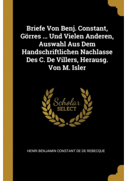 Briefe Von Benj. Constant, Görres ... Und Vielen Anderen, Auswahl Aus Dem Handschriftlichen Nachlasse Des C. De Villers, Herausg. Von M. Isler