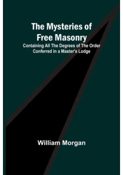 The Mysteries of Free Masonry; Containing All the Degrees of the Order Conferred in a Master's Lodge