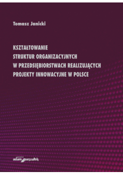 Janicki Tomasz - Kształtowanie struktur organizacyjnych w przedsiębiorstwach realizujących projekty innowacyjne w Polsce
