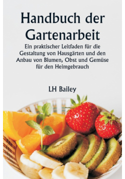 Handbuch der Gartenarbeit  Ein praktischer Leitfaden für die Gestaltung von Hausgärten und den Anbau von Blumen, Obst und Gemüse für den Heimgebrauch