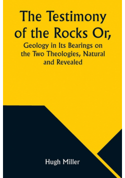 The Testimony of the Rocks Or, Geology in Its Bearings on the Two Theologies, Natural and Revealed