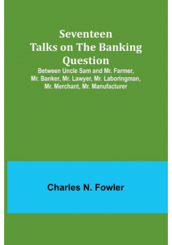 Seventeen Talks on the Banking Question;Between Uncle Sam and Mr. Farmer, Mr. Banker, Mr. Lawyer, Mr. Laboringman, Mr. Merchant, Mr. Manufacturer