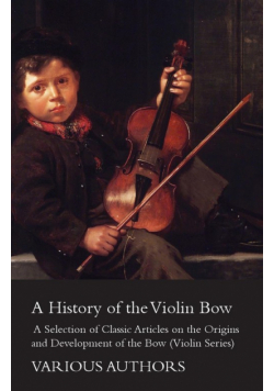 A History of the Violin Bow - A Selection of Classic Articles on the Origins and Development of the Bow (Violin Series)
