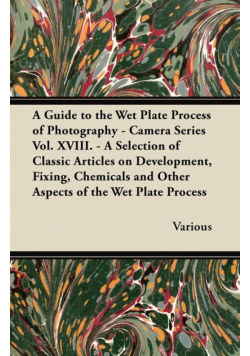 A Guide to the Wet Plate Process of Photography - Camera Series Vol. XVIII. - A Selection of Classic Articles on Development, Fixing, Chemicals and