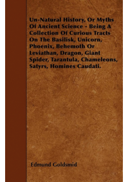 Un-Natural History; Or, Myths of Ancient Science - Being a Collection of Curious Tracts on the Basilisk, Unicorn, Phoenix, Behemoth or Leviathan, Dragon, Giant Spider, Tarantula, Chameleons, Satyrs, Homines Caudati - Vol. I.