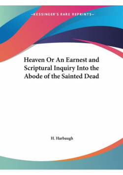 Heaven Or An Earnest and Scriptural Inquiry Into the Abode of the Sainted Dead