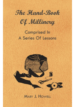 The Hand-Book of Millinery - Comprised in a Series of Lessons for the Formation of Bonnets, Capotes, Turbans, Caps, Bows, Etc - To Which is Appended a Treatise on Taste, and the Blending of Colours - Also an Essay on Corset Making