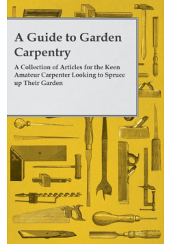 A Guide to Garden Carpentry - A Collection of Articles for the Keen Amateur Carpenter Looking to Spruce up Their Garden