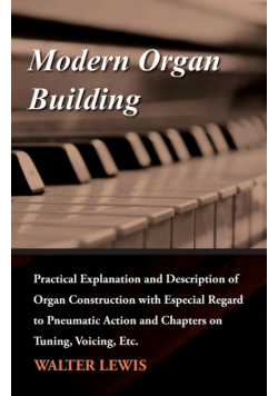 Modern Organ Building - Practical Explanation and Description of Organ Construction with Especial Regard to Pneumatic Action and Chapters on Tuning, Voicing, Etc.
