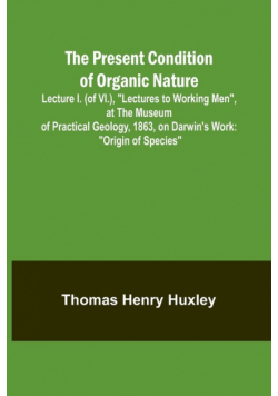 The Present Condition of Organic Nature; Lecture I. (of VI.), "Lectures to Working Men", at the Museum of Practical Geology, 1863, on Darwin's Work