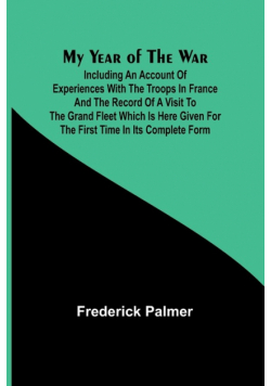 My Year of the War; Including an Account of Experiences with the Troops in France and the Record of a Visit to the Grand Fleet Which is Here Given for the First Time in its Complete Form
