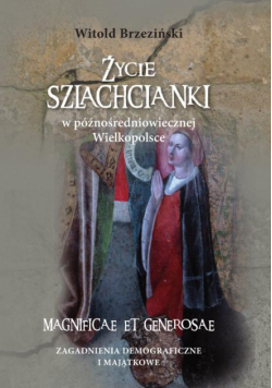 Życie szlachcianki w późnośredniowiecznej Wielkopolsce. Magnificae et generosae. Zagadnienia demograficzne i majątkowe