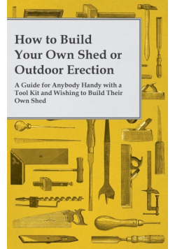 How to Build Your Own Shed or Outdoor Erection - A Guide for Anybody Handy with a Tool Kit and Wishing to Build Their Own Shed
