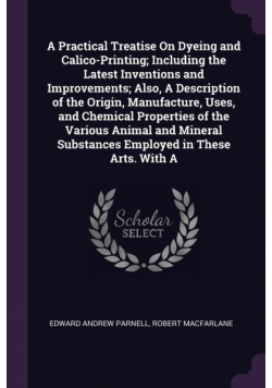 A Practical Treatise On Dyeing and Calico-Printing; Including the Latest Inventions and Improvements; Also, A Description of the Origin, Manufacture, Uses, and Chemical Properties of the Various Animal and Mineral Substances Employed in These Arts. With A