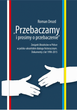 "Przebaczamy i prosimy o przebaczenie". Związek Ukraińców w Polsce w polsko-ukraińskim dialogu historycznym. Dokumenty z lat 1990-2015
