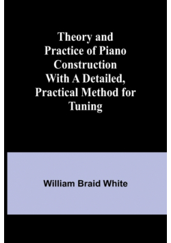 Theory and Practice of Piano Construction With a Detailed, Practical Method for Tuning