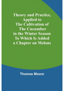 Theory and Practice, Applied to the Cultivation of the Cucumber in the Winter Season To Which Is Added a Chapter on Melons