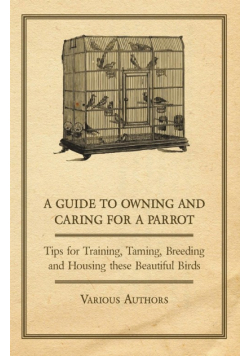 A Guide to Owning and Caring for a Parrot - Tips for Training, Taming, Breeding and Housing these Beautiful Birds