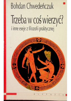 Trzeba w coś wierzyć? i inne eseje z filozofii praktycznej