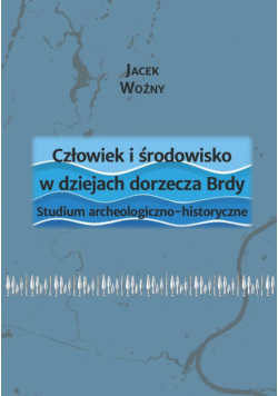 Człowiek i środowisko w dziejach dorzecza Brdy. Studium archeologiczno-historyczne