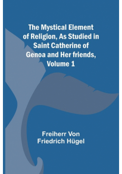 The Mystical Element of Religion, As studied in Saint Catherine of Genoa and her friends, Volume 1