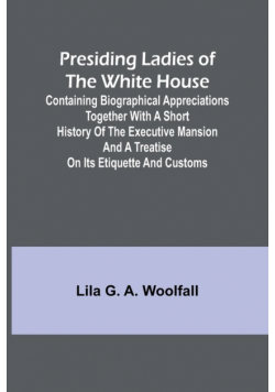 Presiding Ladies of the White House; Containing biographical appreciations together with a short history of the Executive mansion and a treatise on its etiquette and customs