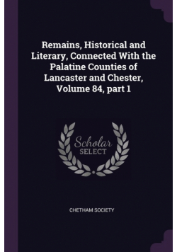 Remains, Historical and Literary, Connected With the Palatine Counties of Lancaster and Chester, Volume 84, part 1