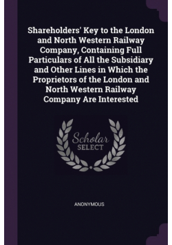 Shareholders' Key to the London and North Western Railway Company, Containing Full Particulars of All the Subsidiary and Other Lines in Which the Proprietors of the London and North Western Railway Company Are Interested