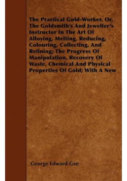 The Practical Gold-Worker, or, The Goldsmith's and Jeweller's Instructor in the Art of Alloying, Melting, Reducing, Colouring, Collecting, and Refining