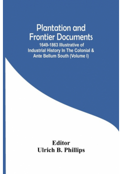 Plantation And Frontier Documents; 1649-1863 Illustrative Of Industrial History In The Colonial & Ante Bellum South (Volume I)
