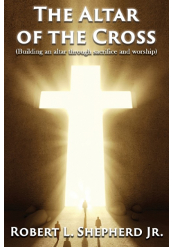 The Altar of the Cross (Building an Altar Through Sacrifice and Worship)