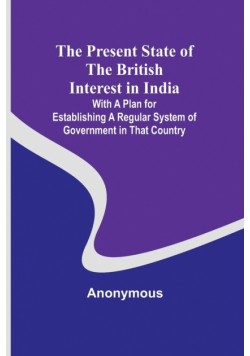 The Present State of the British Interest in India; With a Plan for Establishing a Regular System of Government in That Country