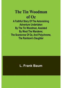 The Tin Woodman of Oz A Faithful Story of the Astonishing Adventure Undertaken by the Tin Woodman, Assisted by Woot the Wanderer, the Scarecrow of Oz, and Polychrome, the Rainbow's Daughter