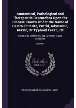 Anatomical, Pathological and Therapeutic Researches Upon the Disease Known Under the Name of Gastro-Enterite, Putrid, Adynamic, Ataxic, Or Typhoid Fever, Etc