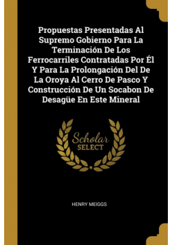 Propuestas Presentadas Al Supremo Gobierno Para La Terminación De Los Ferrocarriles Contratadas Por Él Y Para La Prolongación Del De La Oroya Al Cerro De Pasco Y Construcción De Un Socabon De Desagüe En Este Mineral