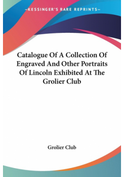 Catalogue Of A Collection Of Engraved And Other Portraits Of Lincoln Exhibited At The Grolier Club