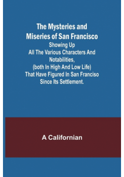 The Mysteries and Miseries of San Francisco; Showing up all the various characters and notabilities, (both in high and low life) that have figured in San Franciso since its settlement.