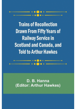 Trains of Recollection Drawn from Fifty Years of Railway Service in Scotland and Canada, and told to Arthur Hawkes