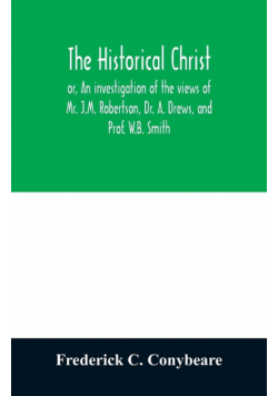 The historical Christ, or, An investigation of the views of Mr. J.M. Robertson, Dr. A. Drews, and Prof. W.B. Smith