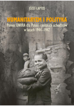 Humanitaryzm i polityka. Pomoc UNRRA dla Polski i polskich uchodźców w latach 1944-1947