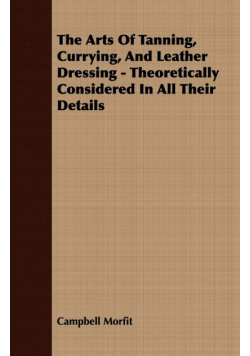 The Arts Of Tanning, Currying, And Leather Dressing - Theoretically Considered In All Their Details