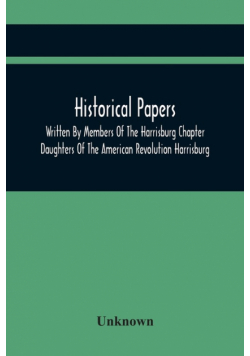 Historical Papers; Written By Members Of The Harrisburg Chapter Daughters Of The American Revolution Harrisburg, Pennsylvania And Read At The Regular Chapter Meetings From The Organization Of The Chapter, May 19, 1894, To February 22, 1904