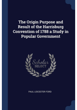 The Origin Purpose and Result of the Harrisburg Convention of 1788 a Study in Popular Government