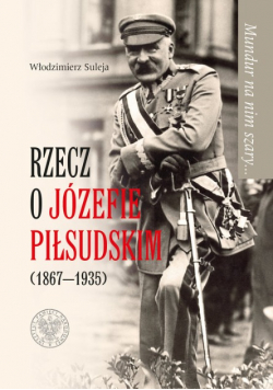 Mundur na nim szary Rzecz o Józefie Piłsudskim 1867 do 1935