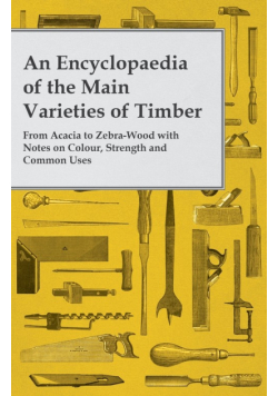 An Encyclopaedia of the Main Varieties of Timber - From Acacia to Zebra-Wood with Notes on Colour, Strength and Common Uses