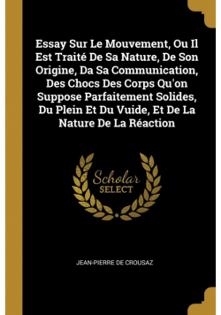 Essay Sur Le Mouvement, Ou Il Est Traité De Sa Nature, De Son Origine, Da Sa Communication, Des Chocs Des Corps Qu'on Suppose Parfaitement Solides, Du Plein Et Du Vuide, Et De La Nature De La Réaction